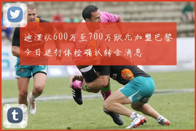 迪涅以600万至700万欧元加盟巴黎今日进行体检确认转会消息