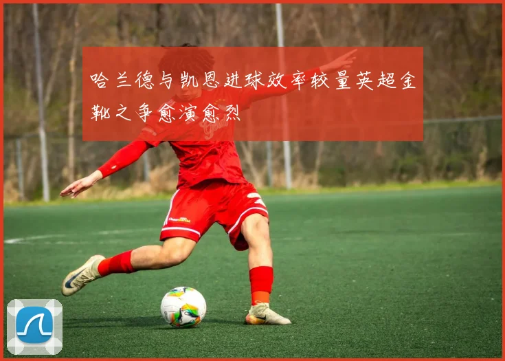 哈兰德与凯恩进球效率较量英超金靴之争愈演愈烈
