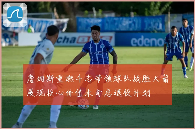 詹姆斯重燃斗志带领球队战胜火箭展现核心价值未考虑退役计划