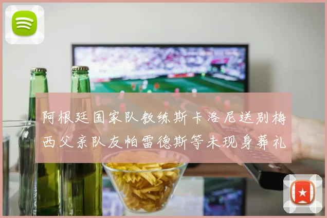 阿根廷国家队教练斯卡洛尼送别梅西父亲队友帕雷德斯等未现身葬礼