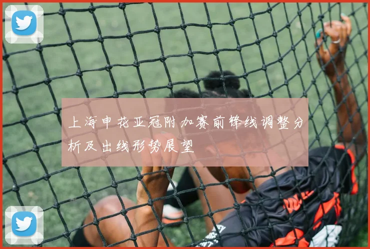 上海申花亚冠附加赛前锋线调整分析及出线形势展望