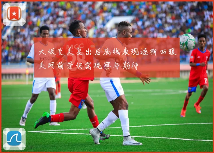 大坂直美复出后底线表现逐渐回暖美网前景仍需观察与期待