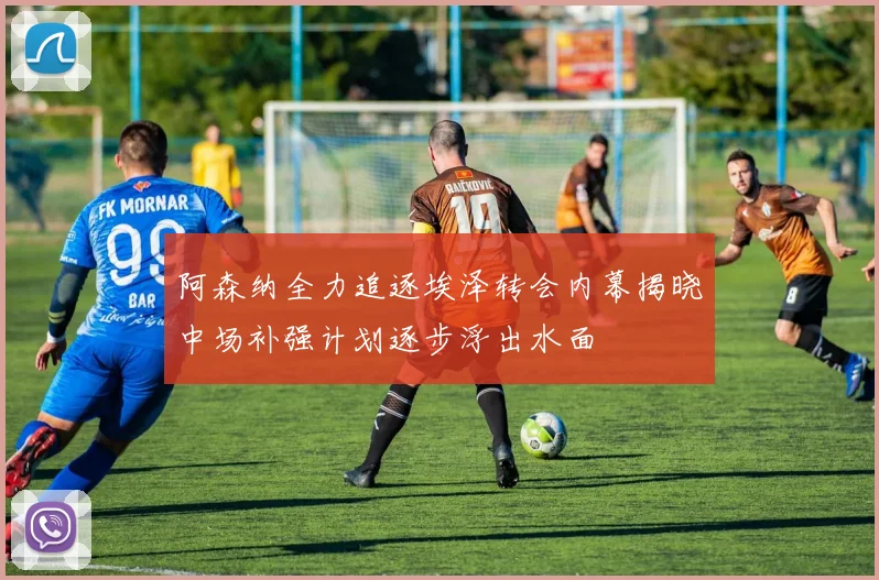 阿森纳全力追逐埃泽转会内幕揭晓中场补强计划逐步浮出水面