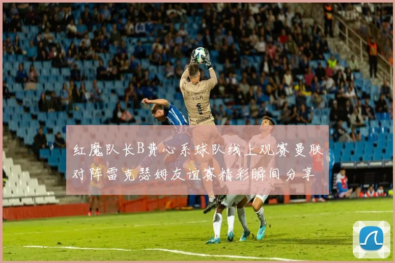 红魔队长B费心系球队线上观赛曼联对阵雷克瑟姆友谊赛精彩瞬间分享