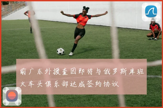 前广东外援奎因即将与俄罗斯库班火车头俱乐部达成签约协议