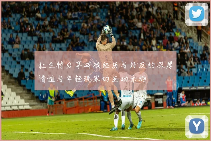 杜兰特分享游戏经历与好友的深厚情谊与年轻玩家的互动乐趣