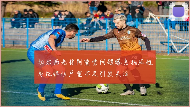 切尔西老将阿隆索问题曝光抗压性与纪律性严重不足引发关注
