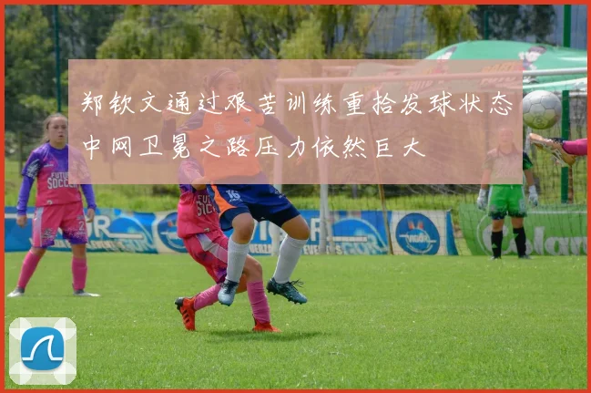 郑钦文通过艰苦训练重拾发球状态中网卫冕之路压力依然巨大