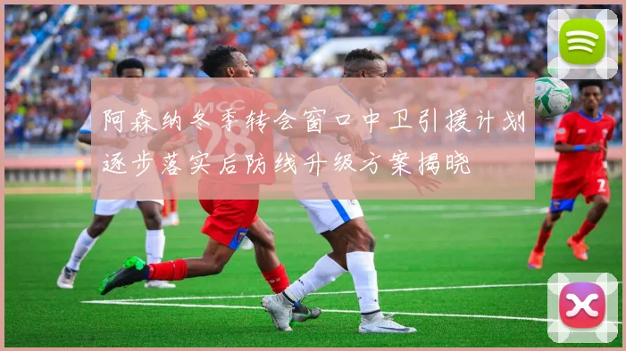 阿森纳冬季转会窗口中卫引援计划逐步落实后防线升级方案揭晓