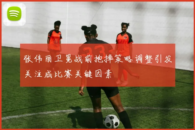 张伟丽卫冕战前抱摔策略调整引发关注成比赛关键因素