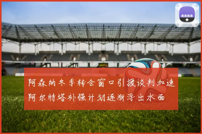 阿森纳冬季转会窗口引援谈判加速阿尔特塔补强计划逐渐浮出水面