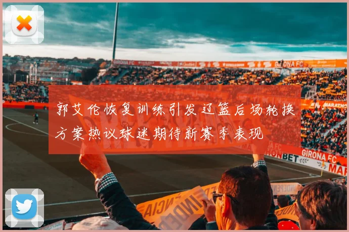 郭艾伦恢复训练引发辽篮后场轮换方案热议球迷期待新赛季表现