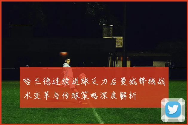 哈兰德连续进球乏力后曼城锋线战术变革与传球策略深度解析