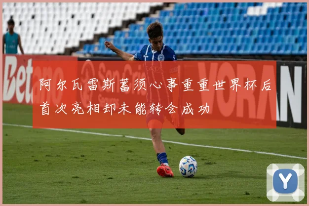 阿尔瓦雷斯蓄须心事重重世界杯后首次亮相却未能转会成功