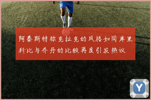 阿泰斯特称克拉克的风格如同库里科比与乔丹的比较再度引发热议