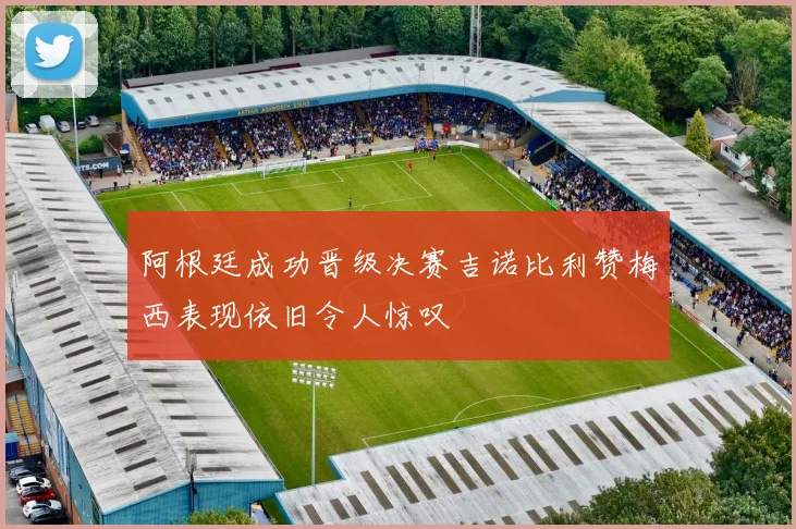阿根廷成功晋级决赛吉诺比利赞梅西表现依旧令人惊叹
