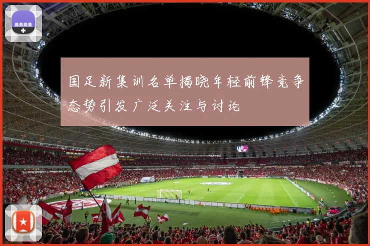 国足新集训名单揭晓年轻前锋竞争态势引发广泛关注与讨论